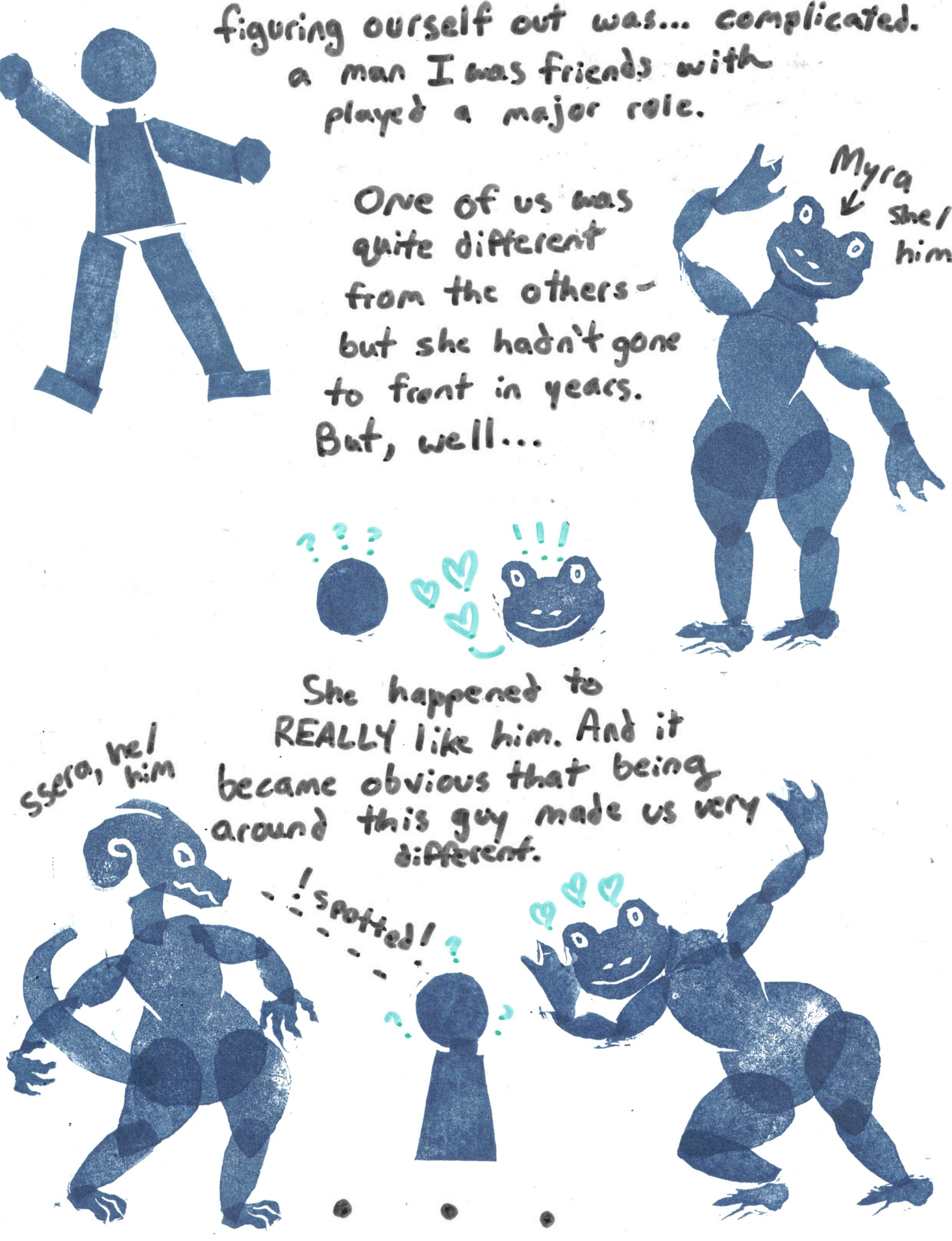 A webcomic. 
Image: Stick figure man. 
Text: "figuring outself out was... complicated. a man I was friends with played a major role. One of us was quite different from the others - but she hadn't gone to front in years. But, well..."
Image: An anthro frog figure, labeled "Myra she/him".
Image: The same frog figure (head only) staring at the head of the stick figure. Hearts and exclamation points surround her, while the stick figure has question marks. 
Text: She happened to REALLY like him. And it became obvious that being around this guy made us very different."
Illustration: An anthro dragon figure, labeled "ssera, he/him." Ssera looks at the stick figure man, with the text "!spotted!", then the frog figure appears to stare at the stick figure, who is again surrounded by question marks. 