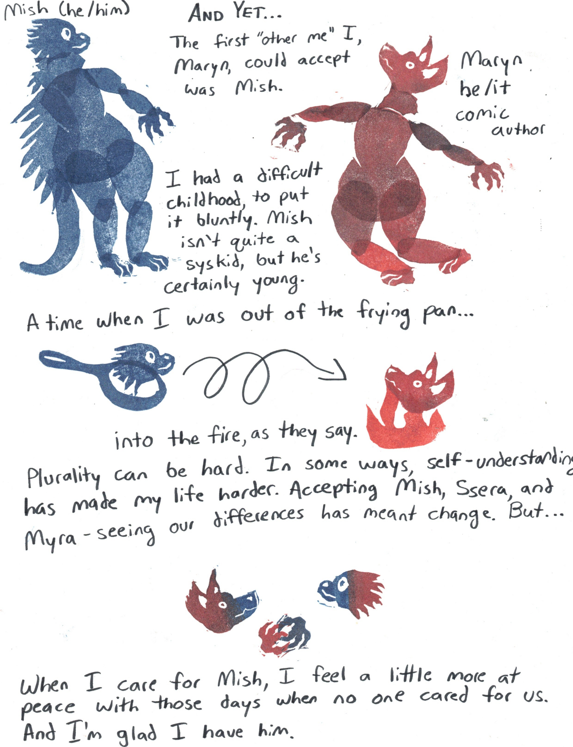 A webcomic.
Image: A porcupine anthro, labled Mish (he/him), stampled in blue.
Image: A hyena anthro, labled Maryn he/it comic author, stamped in red.
Between them, text: AND YET... The first "other me" I, Maryn, could accept was Mish. I had a difficult childhood, to put it bluntly. Mish isn't quite a syskid, but he's certainly young. A time when I was out of the frying pan...
Image: The porcupine head in a frying pan (blue). A loopy arrow points to the hyena head in a fire (red).
Text: into the fire, as they say. Plurality can be hard. In some ways, self-understanding has makde my life harder. Accepting Mish, Ssera, and Myra - seeing our differences has meant change. But...
Image: The hyena and porcupine, both in red-blue gradients, holding hands.
Text: When I care for Mish, I feel a little more at peace with those days when no one cared for us. And I'm glad I have him. 